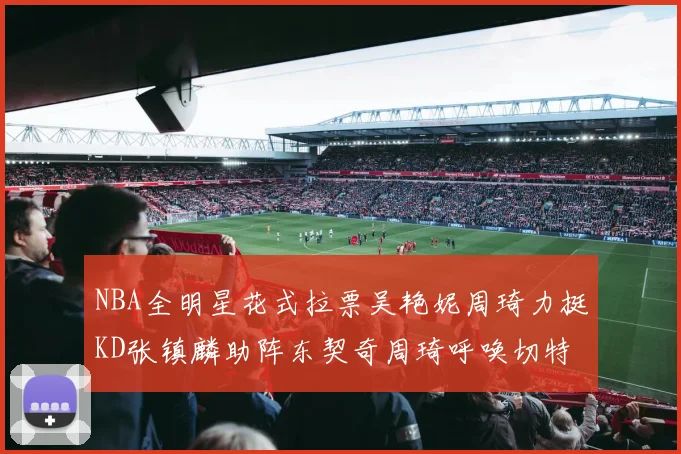 NBA全明星花式拉票吴艳妮周琦力挺KD张镇麟助阵东契奇周琦呼唤切特共襄盛举