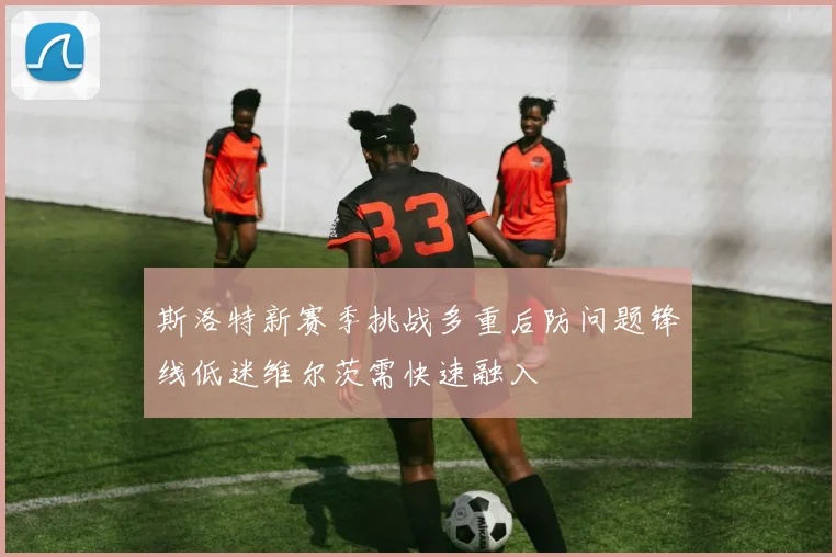 斯洛特新赛季挑战多重后防问题锋线低迷维尔茨需快速融入