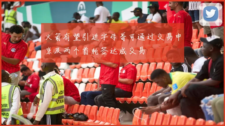 火箭有望引进字母哥可通过交易申京及两个首轮签达成交易