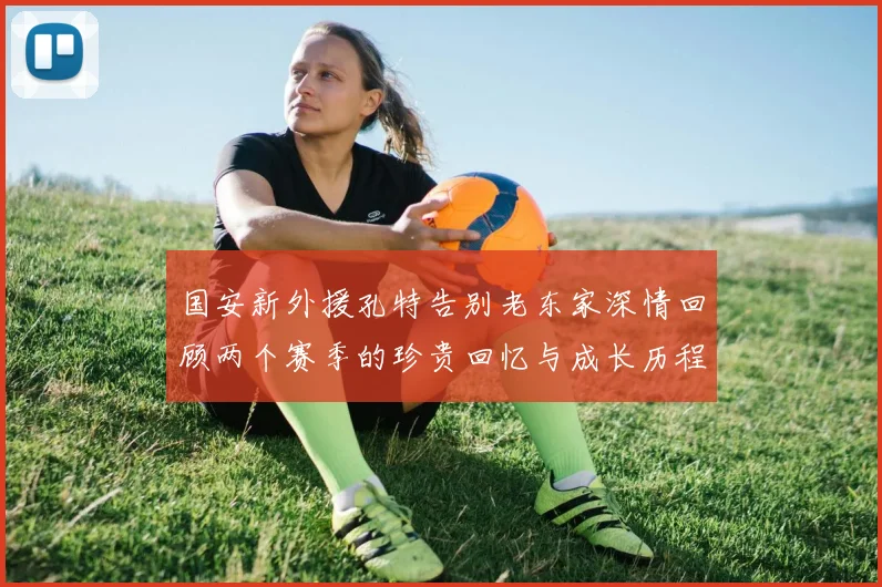 国安新外援孔特告别老东家深情回顾两个赛季的珍贵回忆与成长历程