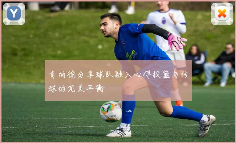 肯纳德分享球队融入心得投篮与传球的完美平衡