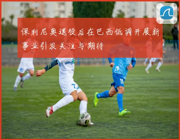 保利尼奥退役后在巴西低调开展新事业引发关注与期待