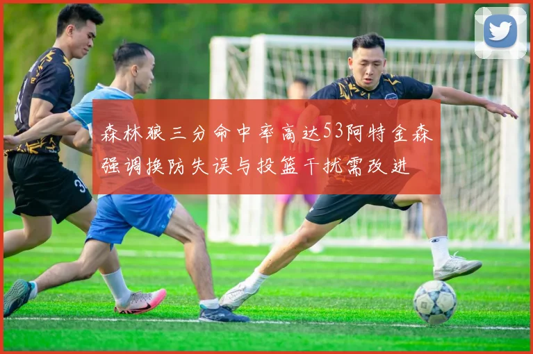 森林狼三分命中率高达53阿特金森强调换防失误与投篮干扰需改进