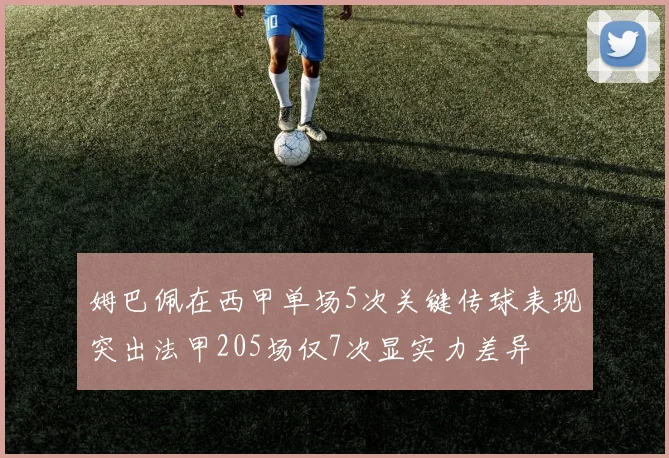 姆巴佩在西甲单场5次关键传球表现突出法甲205场仅7次显实力差异