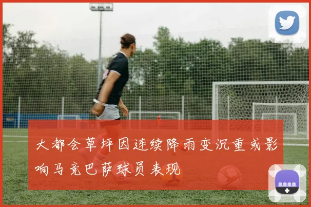 大都会草坪因连续降雨变沉重或影响马竞巴萨球员表现