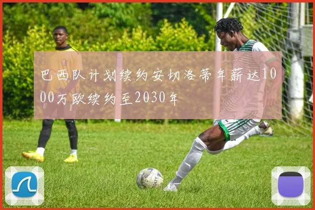 巴西队计划续约安切洛蒂年薪达1000万欧续约至2030年