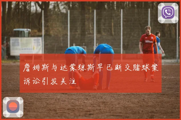詹姆斯与达蒙琼斯早已断交赌球案诉讼引发关注