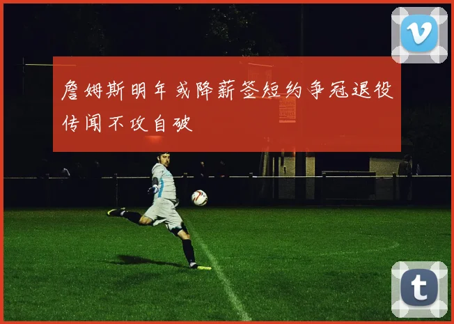 詹姆斯明年或降薪签短约争冠退役传闻不攻自破