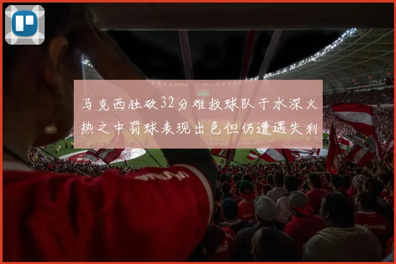 马克西独砍32分难救球队于水深火热之中罚球表现出色但仍遭遇失利