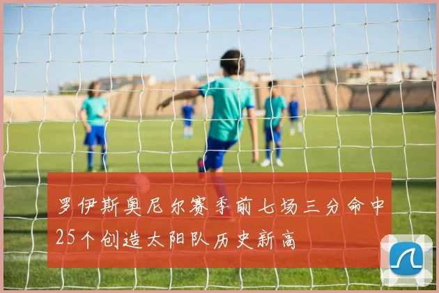 罗伊斯奥尼尔赛季前七场三分命中25个创造太阳队历史新高