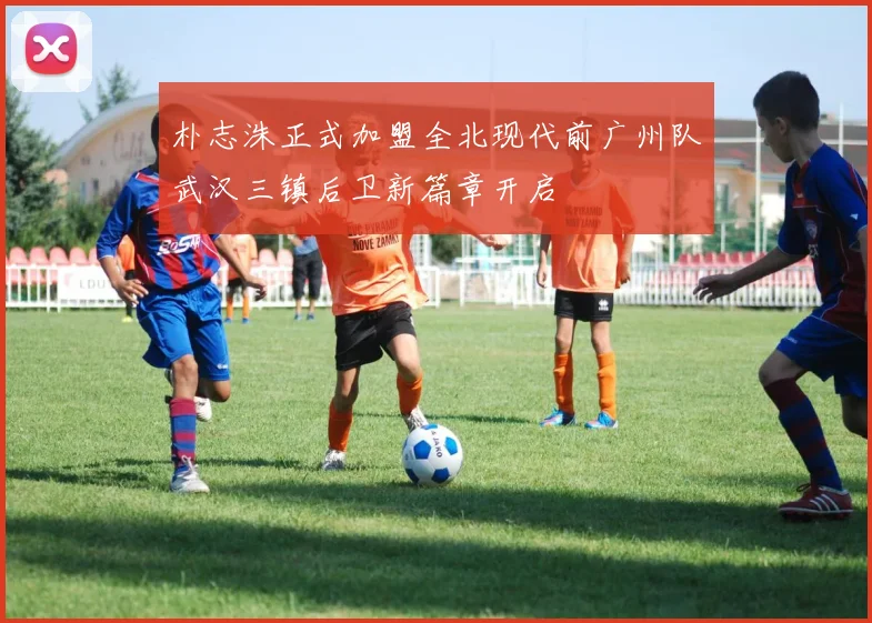 朴志洙正式加盟全北现代前广州队武汉三镇后卫新篇章开启