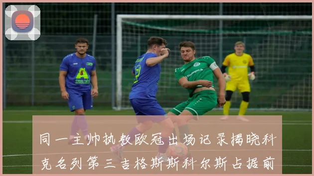 同一主帅执教欧冠出场记录揭晓科克名列第三吉格斯斯科尔斯占据前两位