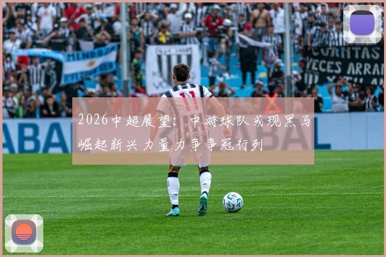 2026中超展望：中游球队或现黑马崛起新兴力量力争争冠行列