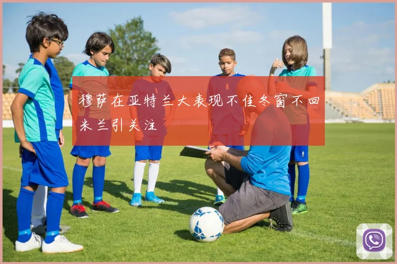 穆萨在亚特兰大表现不佳冬窗不回米兰引关注