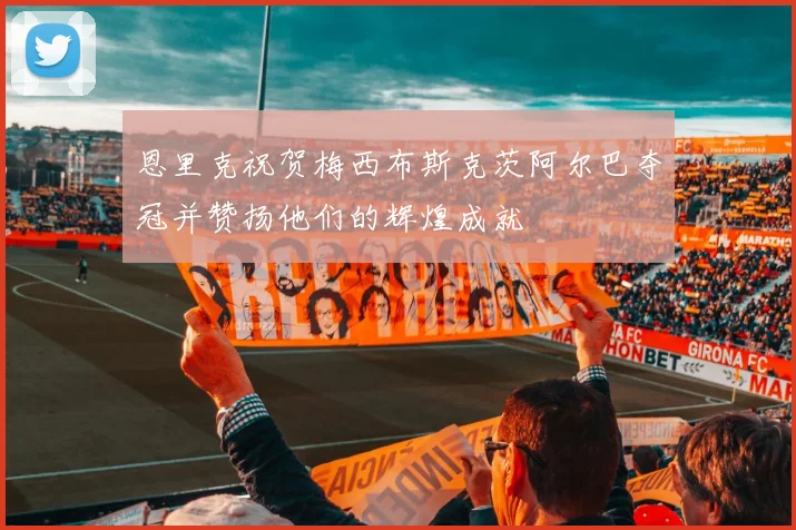 恩里克祝贺梅西布斯克茨阿尔巴夺冠并赞扬他们的辉煌成就
