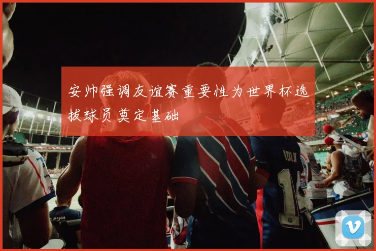 安帅强调友谊赛重要性为世界杯选拔球员奠定基础