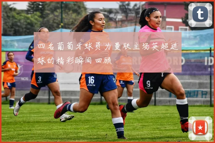 四名葡萄牙球员为曼联主场英超进球的精彩瞬间回顾