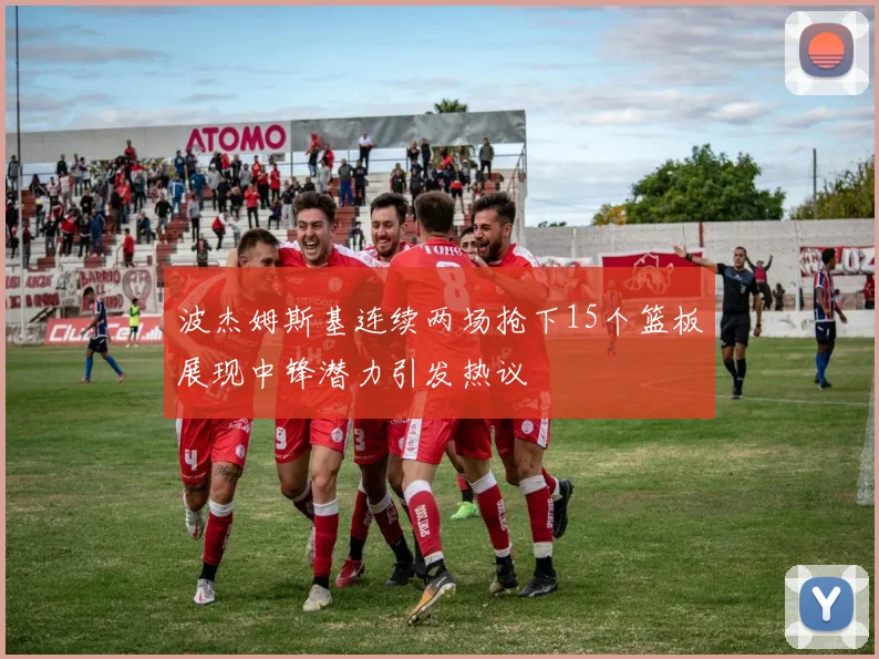 波杰姆斯基连续两场抢下15个篮板展现中锋潜力引发热议