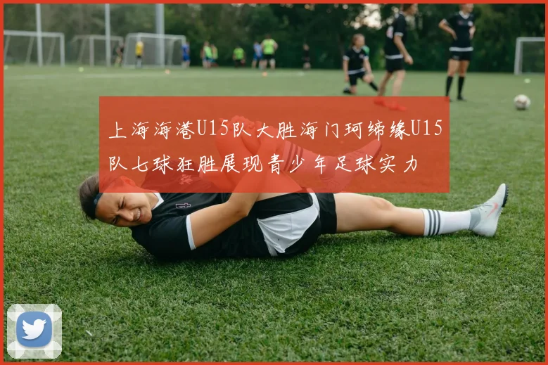 上海海港U15队大胜海门珂缔缘U15队七球狂胜展现青少年足球实力