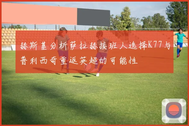 赫斯基分析萨拉赫接班人选择K77与普利西奇重返英超的可能性