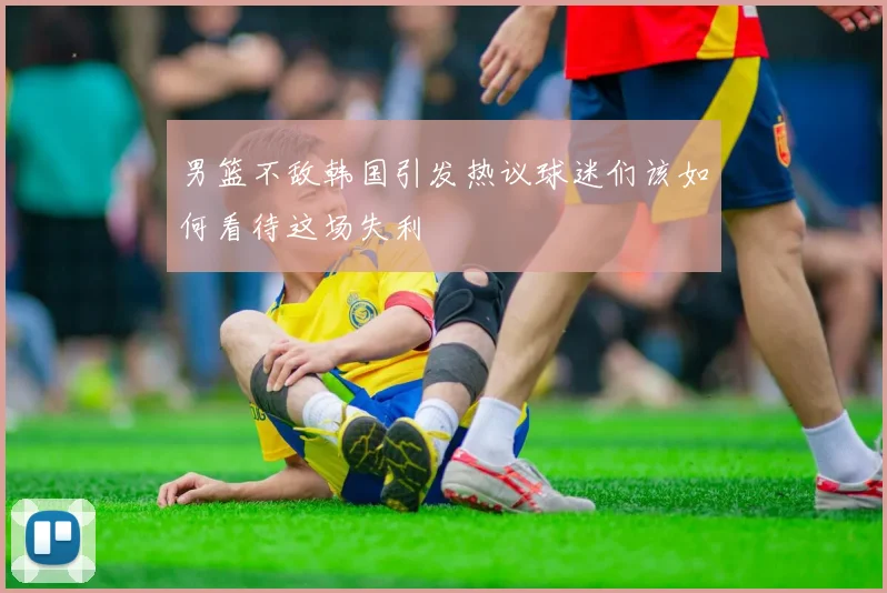 男篮不敌韩国引发热议球迷们该如何看待这场失利