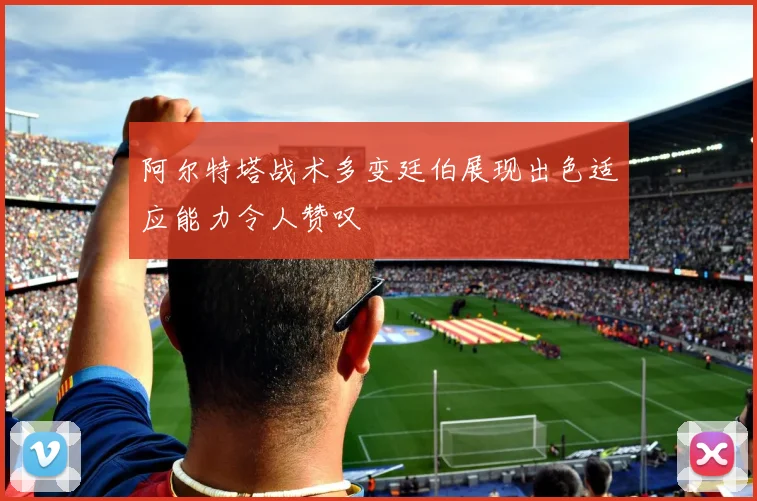 阿尔特塔战术多变廷伯展现出色适应能力令人赞叹
