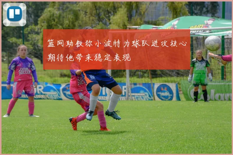 篮网助教称小波特为球队进攻核心期待他带来稳定表现