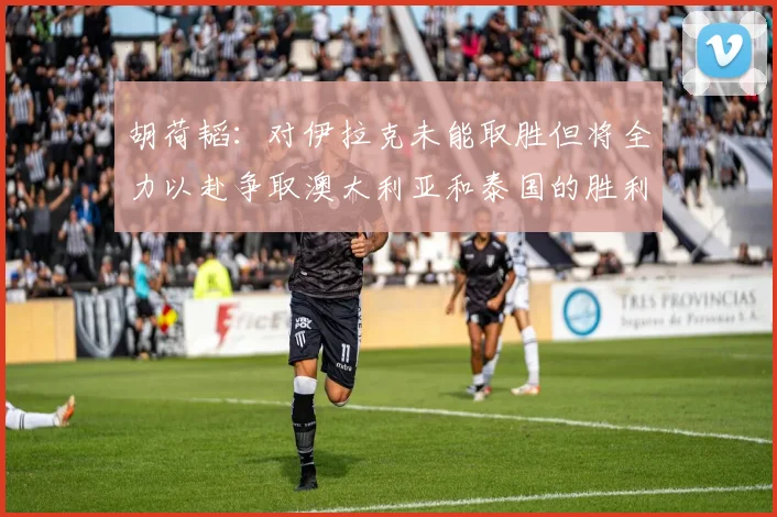胡荷韬：对伊拉克未能取胜但将全力以赴争取澳大利亚和泰国的胜利