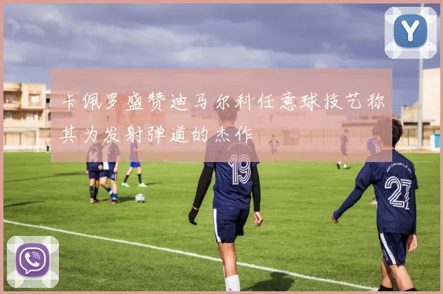 卡佩罗盛赞迪马尔科任意球技艺称其为发射弹道的杰作