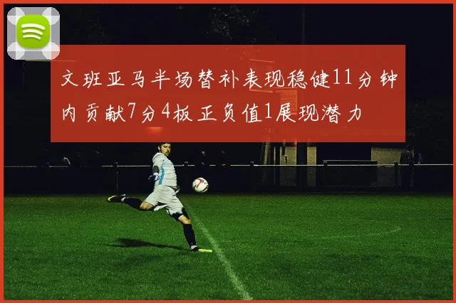 文班亚马半场替补表现稳健11分钟内贡献7分4板正负值1展现潜力